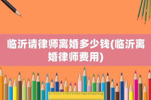 臨沂請律師離婚多少錢(臨沂離婚律師費用)