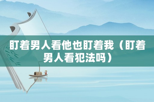 盯著男人看他也盯著我（盯著男人看犯法嗎）