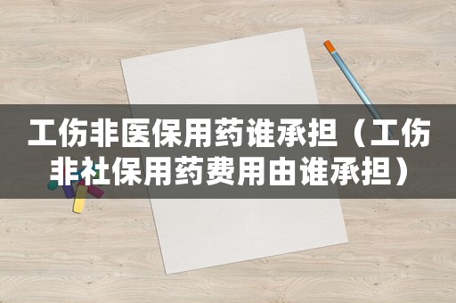 工傷非醫保用藥誰承擔（工傷非社保用藥費用由誰承擔）