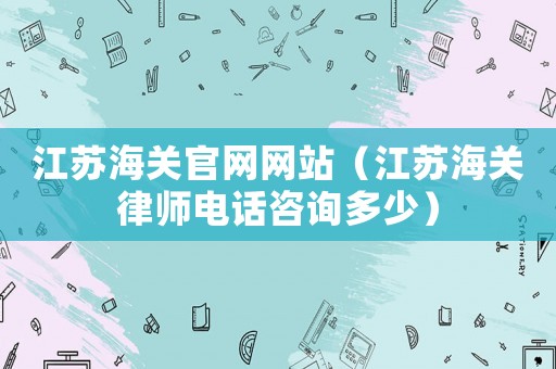 江蘇海關(guān)官網(wǎng)網(wǎng)站（江蘇海關(guān)律師電話咨詢多少）
