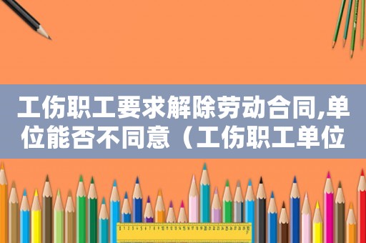 工傷職工要求解除勞動(dòng)合同,單位能否不同意（工傷職工單位可以提出協(xié)商解除勞動(dòng)合同）