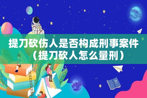 提刀砍傷人是否構成刑事案件（提刀砍人怎么量刑）