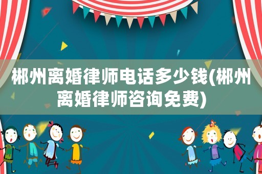 郴州離婚律師電話多少錢(郴州離婚律師咨詢免費)