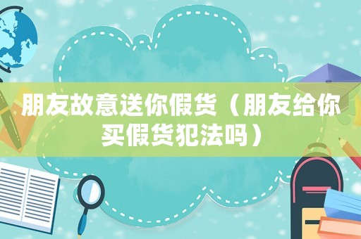 朋友故意送你假貨（朋友給你買假貨犯法嗎）