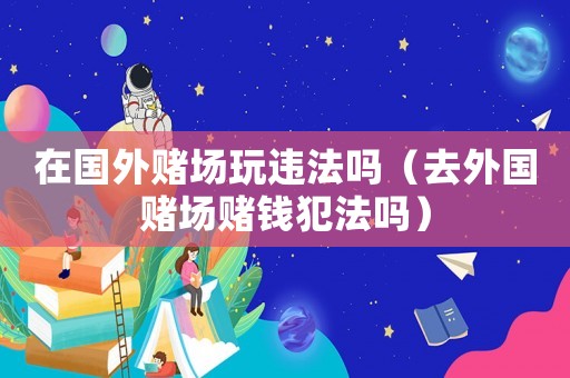 在國外賭場玩違法嗎（去外國賭場賭錢犯法嗎）