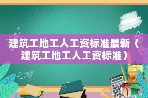 建筑工地工人工資標準最新（建筑工地工人工資標準）