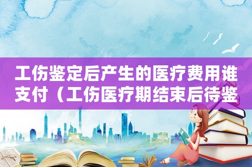 工傷鑒定后產(chǎn)生的醫(yī)療費(fèi)用誰(shuí)支付（工傷醫(yī)療期結(jié)束后待鑒定工資）