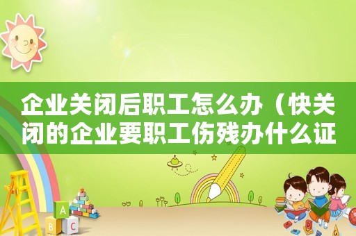 企業關閉后職工怎么辦（快關閉的企業要職工傷殘辦什么證辦）