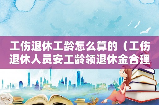 工傷退休工齡怎么算的（工傷退休人員安工齡領退休金合理嗎）
