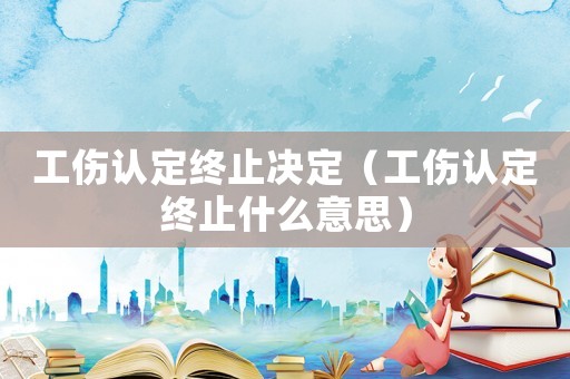 工傷認定終止決定（工傷認定終止什么意思）