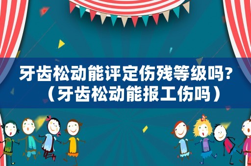 牙齒松動能評定傷殘等級嗎?（牙齒松動能報工傷嗎）