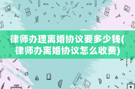 律師辦理離婚協(xié)議要多少錢(律師辦離婚協(xié)議怎么收費(fèi))