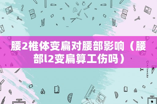 腰2椎體變扁對腰部影響（腰部l2變扁算工傷嗎）