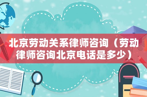 北京勞動關系律師咨詢（勞動律師咨詢北京電話是多少）