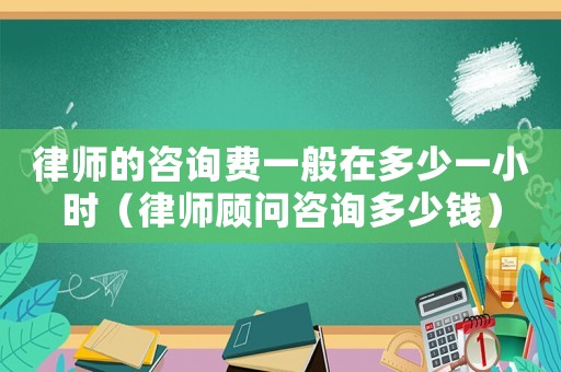 律師的咨詢費一般在多少一小時（律師顧問咨詢多少錢）