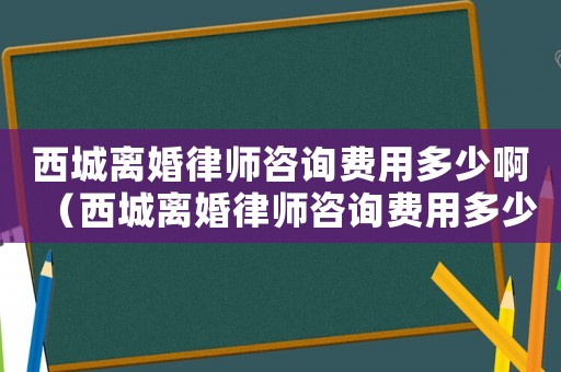西城離婚律師咨詢費用多少啊（西城離婚律師咨詢費用多少）