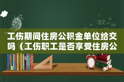 工傷期間住房公積金單位給交嗎（工傷職工是否享受住房公積金）