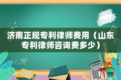 濟南正規(guī)專利律師費用（山東專利律師咨詢費多少）