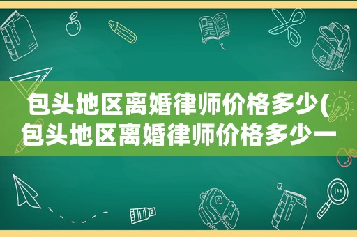 包頭地區離婚律師價格多少(包頭地區離婚律師價格多少一個月)