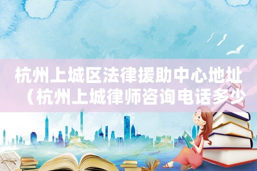 杭州上城區法律援助中心地址（杭州上城律師咨詢電話多少）