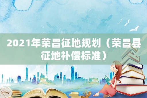 2021年榮昌征地規劃（榮昌縣征地補償標準）