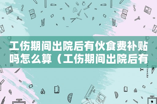 工傷期間出院后有伙食費補貼嗎怎么算（工傷期間出院后有伙食費補貼嗎）