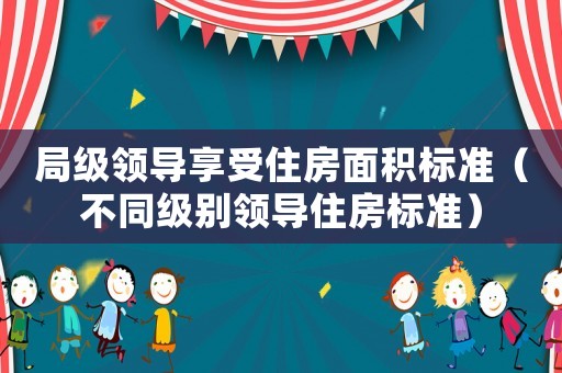 局級領導享受住房面積標準（不同級別領導住房標準）