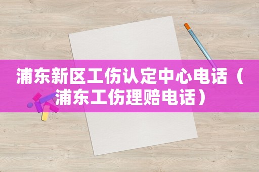 浦東新區工傷認定中心電話（浦東工傷理賠電話）