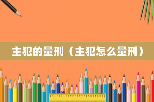 主犯的量刑（主犯怎么量刑）