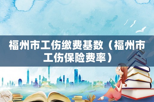 福州市工傷繳費(fèi)基數(shù)（福州市工傷保險(xiǎn)費(fèi)率）