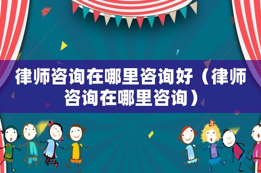 律師咨詢在哪里咨詢好（律師咨詢在哪里咨詢）