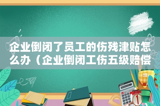 企業倒閉了員工的傷殘津貼怎么辦（企業倒閉工傷五級賠償傷殘津貼嗎）