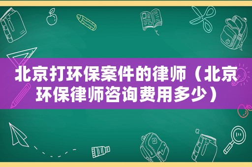 北京打環保案件的律師（北京環保律師咨詢費用多少）