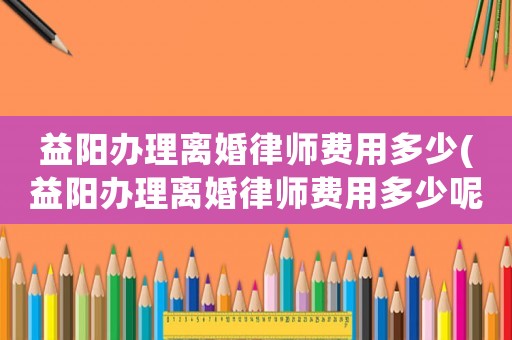 益陽辦理離婚律師費用多少(益陽辦理離婚律師費用多少呢)