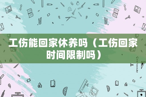 工傷能回家休養嗎（工傷回家時間限制嗎）