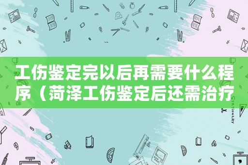 工傷鑒定完以后再需要什么程序（菏澤工傷鑒定后還需治療怎么辦）