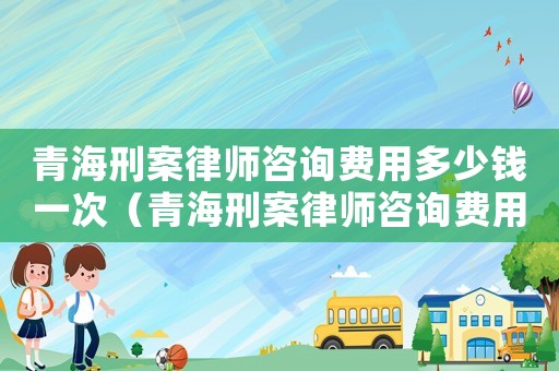 青海刑案律師咨詢費用多少錢一次（青海刑案律師咨詢費用多少）
