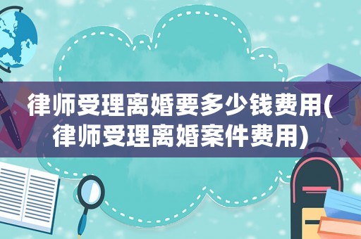 律師受理離婚要多少錢費(fèi)用(律師受理離婚案件費(fèi)用)
