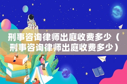 刑事咨詢律師出庭收費(fèi)多少（刑事咨詢律師出庭收費(fèi)多少）