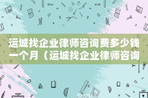 運(yùn)城找企業(yè)律師咨詢費(fèi)多少錢一個(gè)月（運(yùn)城找企業(yè)律師咨詢費(fèi)多少）