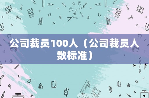 公司裁員100人（公司裁員人數標準）