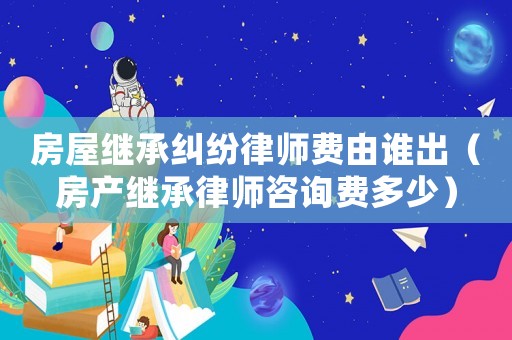 房屋繼承糾紛律師費由誰出（房產繼承律師咨詢費多少）
