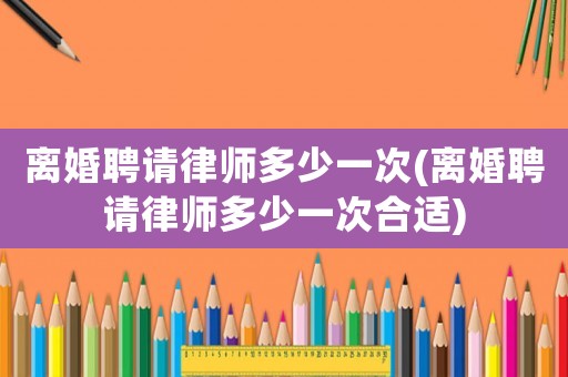離婚聘請律師多少一次(離婚聘請律師多少一次合適)