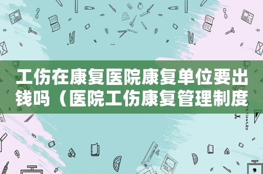 工傷在康復醫院康復單位要出錢嗎（醫院工傷康復管理制度）