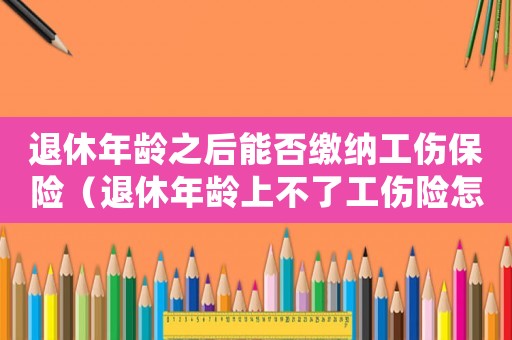 退休年齡之后能否繳納工傷保險(xiǎn)（退休年齡上不了工傷險(xiǎn)怎么辦）