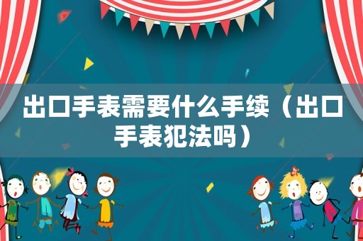 出口手表需要什么手續(xù)（出口手表犯法嗎）