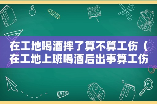在工地喝酒摔了算不算工傷（在工地上班喝酒后出事算工傷嗎）
