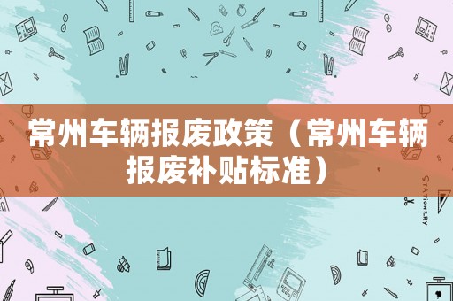 常州車輛報(bào)廢政策（常州車輛報(bào)廢補(bǔ)貼標(biāo)準(zhǔn)）