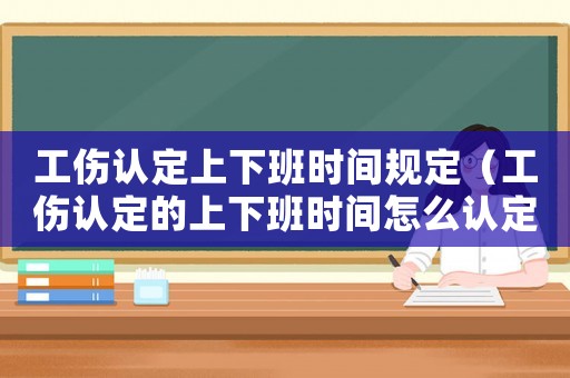 工傷認(rèn)定上下班時(shí)間規(guī)定（工傷認(rèn)定的上下班時(shí)間怎么認(rèn)定）