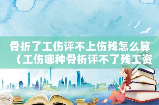 骨折了工傷評不上傷殘怎么算（工傷哪種骨折評不了殘工資怎么發）